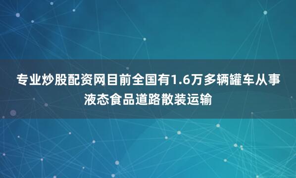 专业炒股配资网目前全国有1.6万多辆罐车从事液态食品道路散装运输